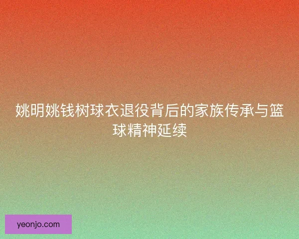 姚明姚钱树球衣退役背后的家族传承与篮球精神延续 姚明姚钱树球衣退役背后的家族传承与篮球精神延续