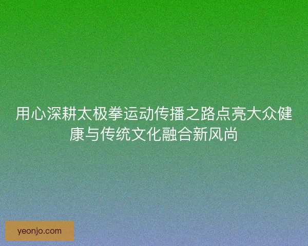 用心深耕太极拳运动传播之路点亮大众健康与传统文化融合新风尚