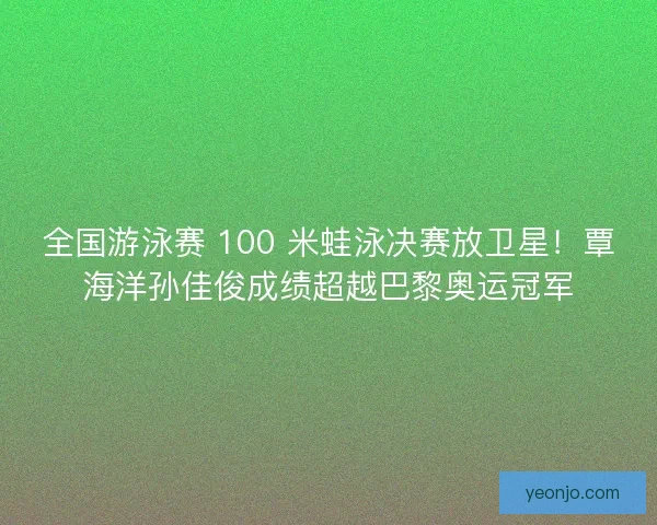 全国游泳赛 100 米蛙泳决赛放卫星！覃海洋孙佳俊成绩超越巴黎奥运冠军
