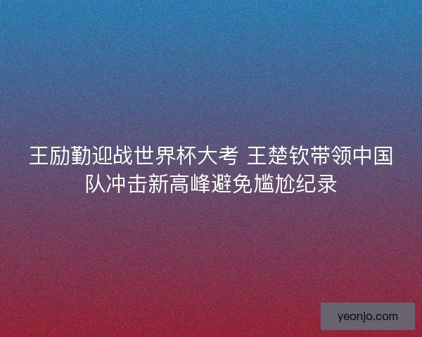 王励勤迎战世界杯大考 王楚钦带领中国队冲击新高峰避免尴尬纪录