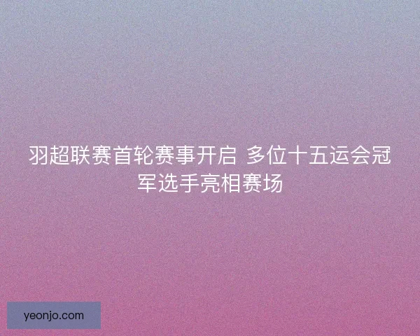 羽超联赛首轮赛事开启 多位十五运会冠军选手亮相赛场