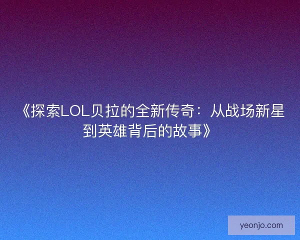 《探索LOL贝拉的全新传奇：从战场新星到英雄背后的故事》