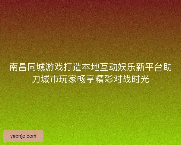南昌同城游戏打造本地互动娱乐新平台助力城市玩家畅享精彩对战时光