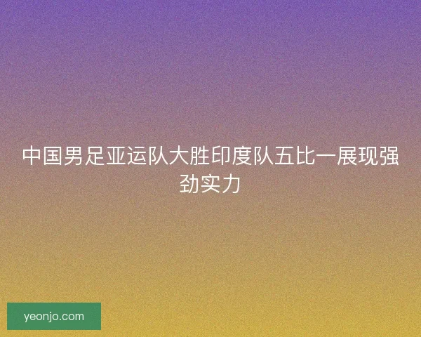中国男足亚运队大胜印度队五比一展现强劲实力 中国男足亚运队大胜印度队五比一展现强劲实力