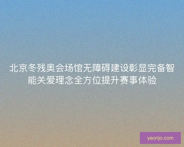 北京冬残奥会场馆无障碍建设彰显完备智能关爱理念全方位提升赛事体验 北京冬残奥会场馆无障碍建设彰显完备智能关爱理念全方位提升赛事体验