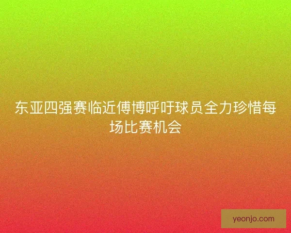东亚四强赛临近傅博呼吁球员全力珍惜每场比赛机会