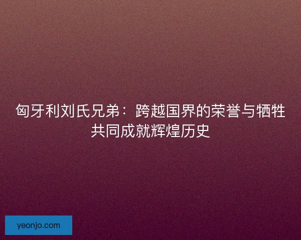 匈牙利刘氏兄弟:跨越国界的荣誉与牺牲共同成就辉煌历史 匈牙利刘氏兄弟:跨越国界的荣誉与牺牲共同成就辉煌历史