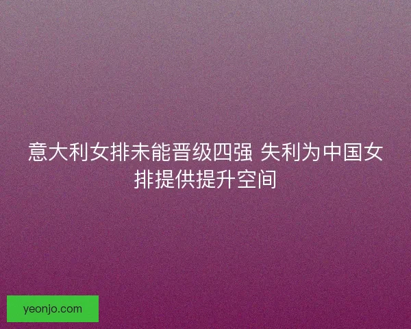意大利女排未能晋级四强 失利为中国女排提供提升空间 意大利女排未能晋级四强 失利为中国女排提供提升空间