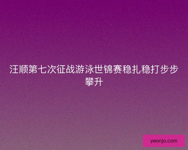 汪顺第七次征战游泳世锦赛稳扎稳打步步攀升 汪顺第七次征战游泳世锦赛稳扎稳打步步攀升