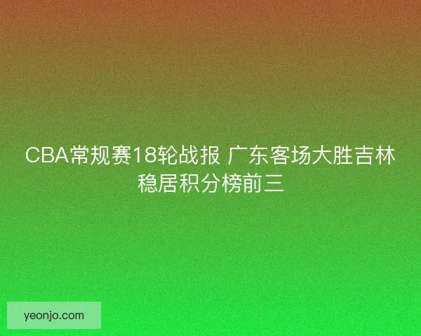 CBA常规赛18轮战报 广东客场大胜吉林稳居积分榜前三 CBA常规赛18轮战报 广东客场大胜吉林稳居积分榜前三