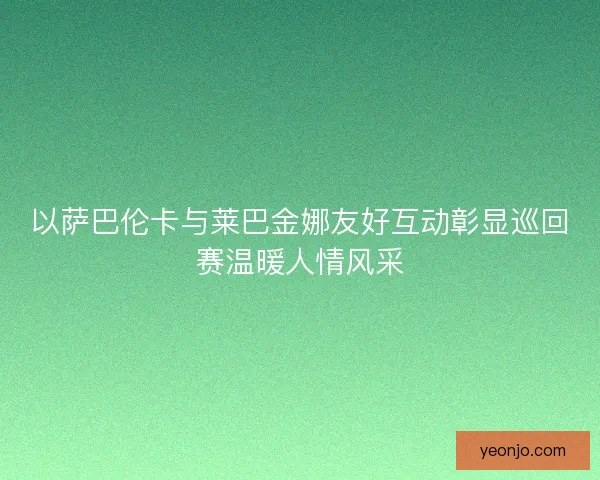 以萨巴伦卡与莱巴金娜友好互动彰显巡回赛温暖人情风采