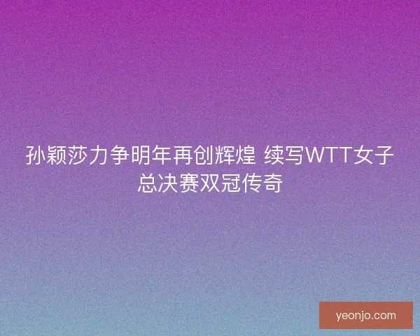 孙颖莎力争明年再创辉煌 续写WTT女子总决赛双冠传奇