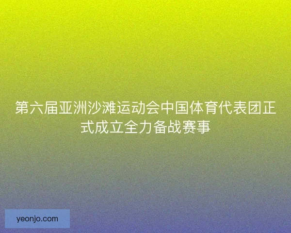 第六届亚洲沙滩运动会中国体育代表团正式成立全力备战赛事