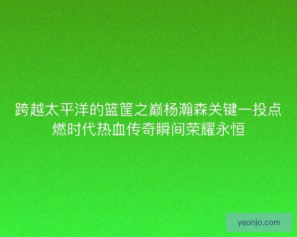 跨越太平洋的篮筐之巅杨瀚森关键一投点燃时代热血传奇瞬间荣耀永恒 跨越太平洋的篮筐之巅杨瀚森关键一投点燃时代热血传奇瞬间荣耀永恒