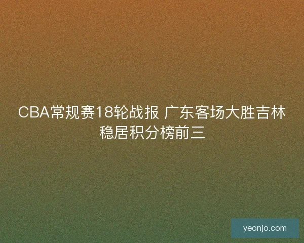 CBA常规赛18轮战报 广东客场大胜吉林稳居积分榜前三 CBA常规赛18轮战报 广东客场大胜吉林稳居积分榜前三
