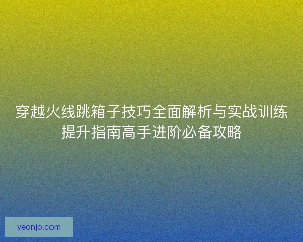 穿越火线跳箱子技巧全面解析与实战训练提升指南高手进阶必备攻略 穿越火线跳箱子技巧全面解析与实战训练提升指南高手进阶必备攻略