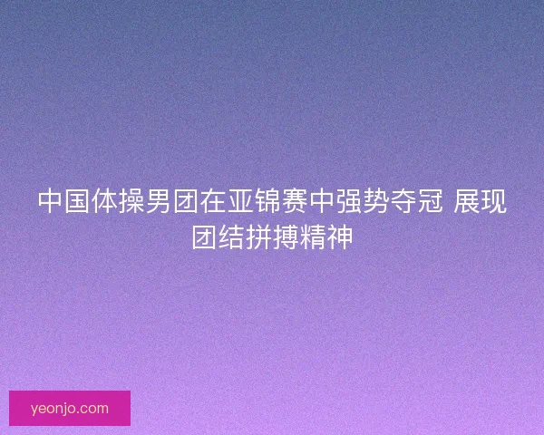 中国体操男团在亚锦赛中强势夺冠 展现团结拼搏精神