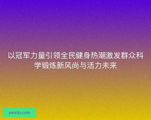 以冠军力量引领全民健身热潮激发群众科学锻炼新风尚与活力未来