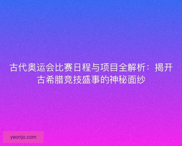 古代奥运会比赛日程与项目全解析：揭开古希腊竞技盛事的神秘面纱