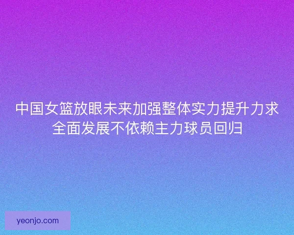 中国女篮放眼未来加强整体实力提升力求全面发展不依赖主力球员回归