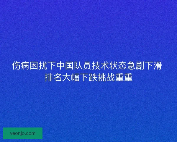 伤病困扰下中国队员技术状态急剧下滑 排名大幅下跌挑战重重