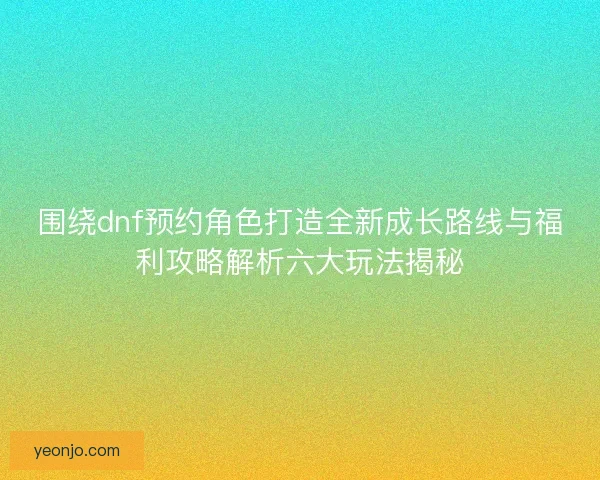 围绕dnf预约角色打造全新成长路线与福利攻略解析六大玩法揭秘