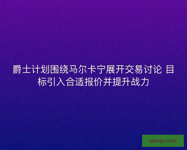 爵士计划围绕马尔卡宁展开交易讨论 目标引入合适报价并提升战力