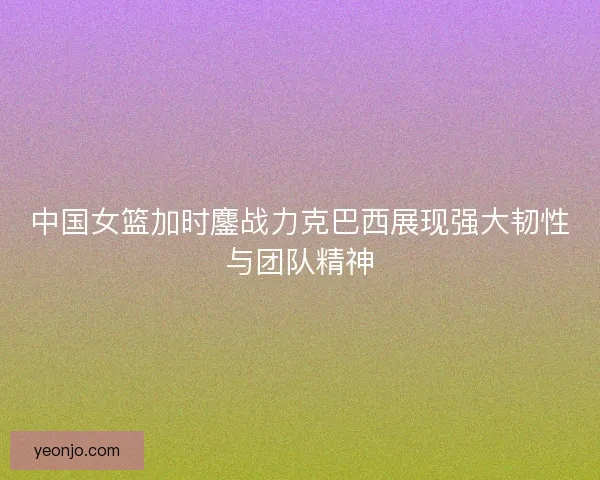 中国女篮加时鏖战力克巴西展现强大韧性与团队精神 中国女篮加时鏖战力克巴西展现强大韧性与团队精神