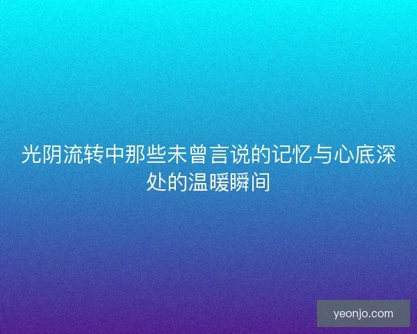 光阴流转中那些未曾言说的记忆与心底深处的温暖瞬间 光阴流转中那些未曾言说的记忆与心底深处的温暖瞬间