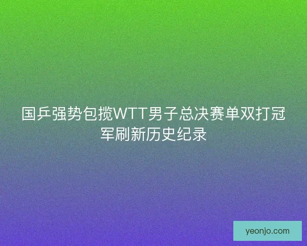国乒强势包揽WTT男子总决赛单双打冠军刷新历史纪录 国乒强势包揽WTT男子总决赛单双打冠军刷新历史纪录