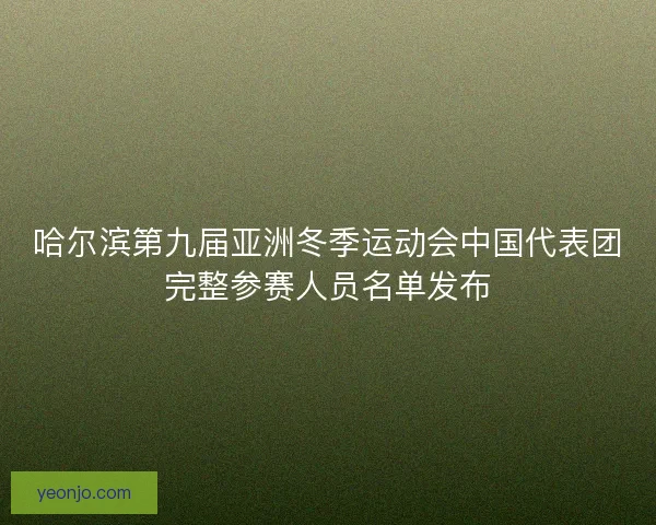 哈尔滨第九届亚洲冬季运动会中国代表团完整参赛人员名单发布