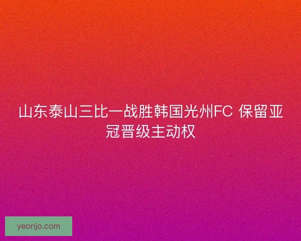 山东泰山三比一战胜韩国光州FC 保留亚冠晋级主动权 山东泰山三比一战胜韩国光州FC 保留亚冠晋级主动权